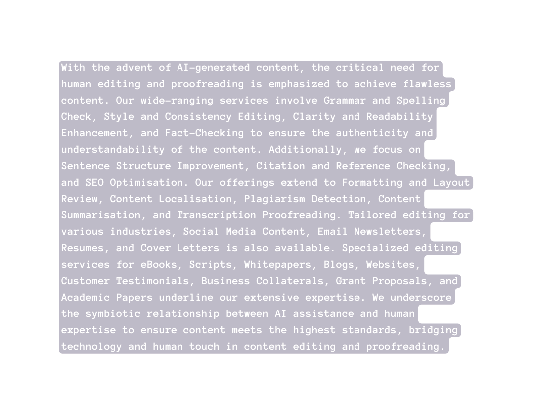 With the advent of AI generated content the critical need for human editing and proofreading is emphasized to achieve flawless content Our wide ranging services involve Grammar and Spelling Check Style and Consistency Editing Clarity and Readability Enhancement and Fact Checking to ensure the authenticity and understandability of the content Additionally we focus on Sentence Structure Improvement Citation and Reference Checking and SEO Optimisation Our offerings extend to Formatting and Layout Review Content Localisation Plagiarism Detection Content Summarisation and Transcription Proofreading Tailored editing for various industries Social Media Content Email Newsletters Resumes and Cover Letters is also available Specialized editing services for eBooks Scripts Whitepapers Blogs Websites Customer Testimonials Business Collaterals Grant Proposals and Academic Papers underline our extensive expertise We underscore the symbiotic relationship between AI assistance and human expertise to ensure content meets the highest standards bridging technology and human touch in content editing and proofreading