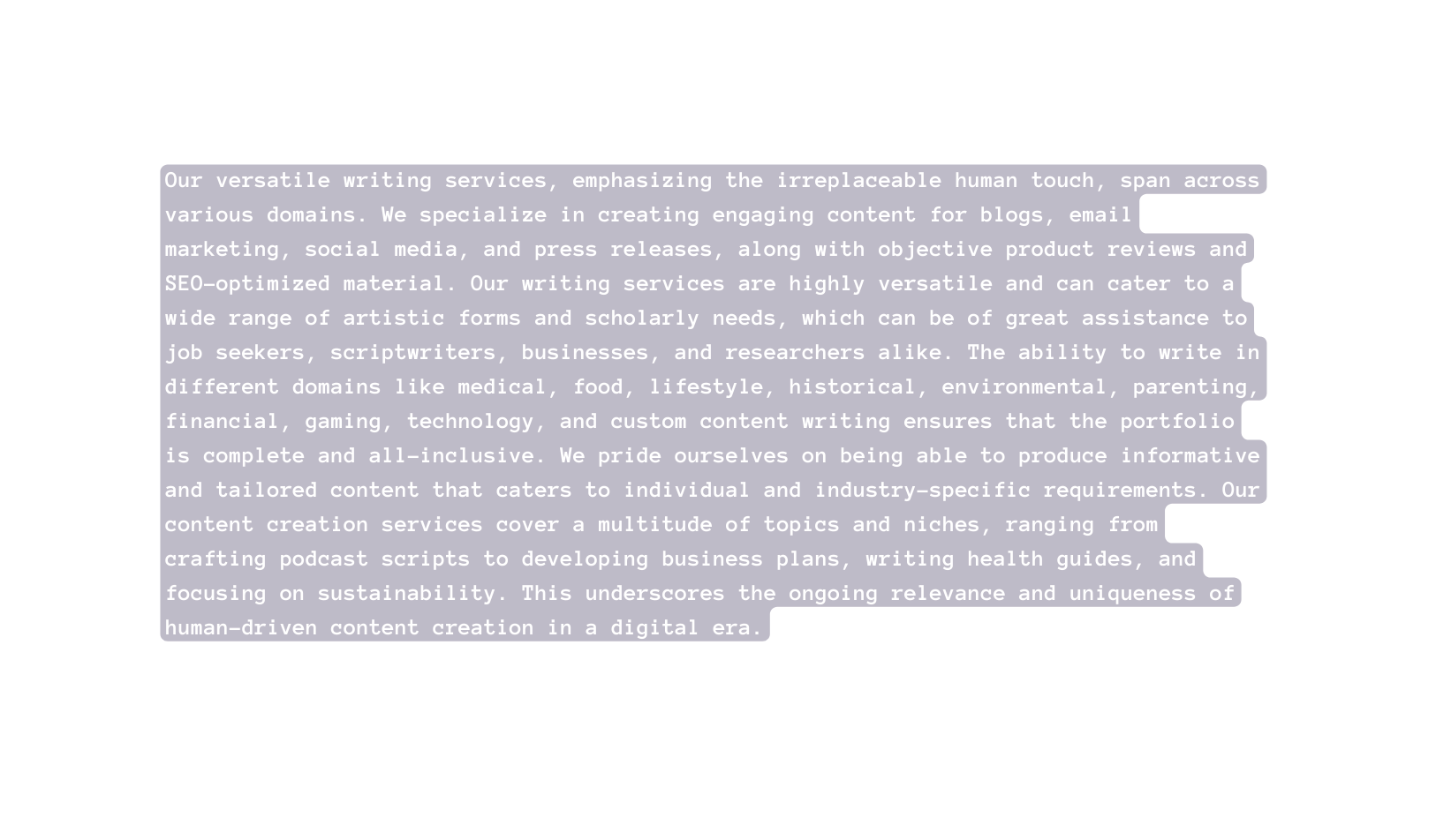 Our versatile writing services emphasizing the irreplaceable human touch span across various domains We specialize in creating engaging content for blogs email marketing social media and press releases along with objective product reviews and SEO optimized material Our writing services are highly versatile and can cater to a wide range of artistic forms and scholarly needs which can be of great assistance to job seekers scriptwriters businesses and researchers alike The ability to write in different domains like medical food lifestyle historical environmental parenting financial gaming technology and custom content writing ensures that the portfolio is complete and all inclusive We pride ourselves on being able to produce informative and tailored content that caters to individual and industry specific requirements Our content creation services cover a multitude of topics and niches ranging from crafting podcast scripts to developing business plans writing health guides and focusing on sustainability This underscores the ongoing relevance and uniqueness of human driven content creation in a digital era